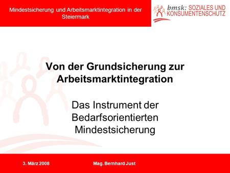 3. März 2008Mag. Bernhard Just Von der Grundsicherung zur Arbeitsmarktintegration Das Instrument der Bedarfsorientierten Mindestsicherung Mindestsicherung.