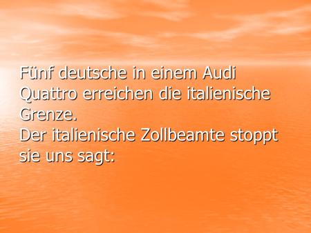 Fünf deutsche in einem Audi Quattro erreichen die italienische Grenze. Der italienische Zollbeamte stoppt sie uns sagt: