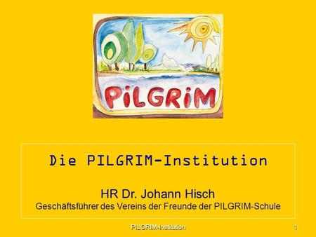 Die PILGRIM-Institution HR Dr. Johann Hisch Geschäftsführer des Vereins der Freunde der PILGRIM-Schule 1 PILGRIM-Institution.