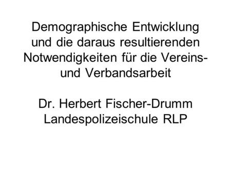 Demographische Entwicklung und die daraus resultierenden Notwendigkeiten für die Vereins- und Verbandsarbeit Dr. Herbert Fischer-Drumm Landespolizeischule.