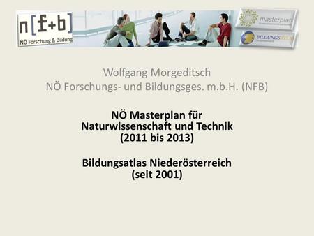 Wolfgang Morgeditsch NÖ Forschungs- und Bildungsges. m.b.H. (NFB) NÖ Masterplan für Naturwissenschaft und Technik (2011 bis 2013) Bildungsatlas Niederösterreich.