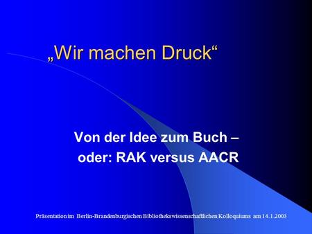 Präsentation im Berlin-Brandenburgischen Bibliothekswissenschaftlichen Kolloquiums am 14.1.2003 Wir machen Druck Von der Idee zum Buch – oder: RAK versus.