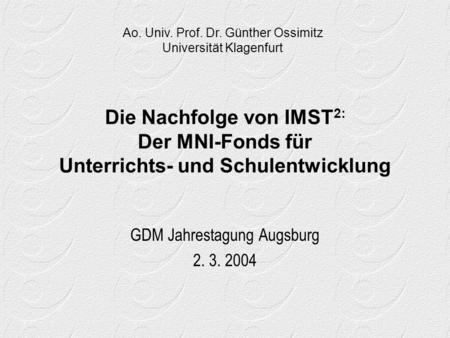 Die Nachfolge von IMST 2: Der MNI-Fonds für Unterrichts- und Schulentwicklung GDM Jahrestagung Augsburg 2. 3. 2004 Ao. Univ. Prof. Dr. Günther Ossimitz.
