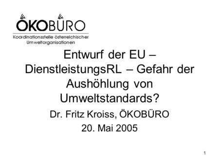 1 Entwurf der EU – DienstleistungsRL – Gefahr der Aushöhlung von Umweltstandards? Dr. Fritz Kroiss, ÖKOBÜRO 20. Mai 2005.