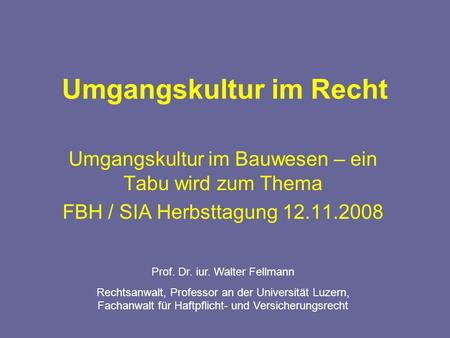 Umgangskultur im Recht Umgangskultur im Bauwesen – ein Tabu wird zum Thema FBH / SIA Herbsttagung 12.11.2008 Prof. Dr. iur. Walter Fellmann Rechtsanwalt,