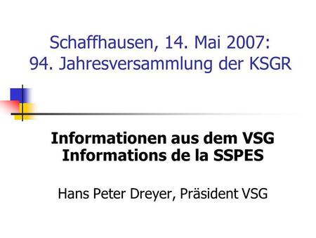 Schaffhausen, 14. Mai 2007: 94. Jahresversammlung der KSGR Informationen aus dem VSG Informations de la SSPES Hans Peter Dreyer, Präsident VSG.