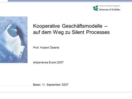 Kooperative Geschäftsmodelle – auf dem Weg zu Silent Processes Prof. Hubert Österle eXperience Event 2007 Basel, 11. September 2007.