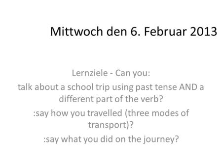 Mittwoch den 6. Februar 2013 Lernziele - Can you: talk about a school trip using past tense AND a different part of the verb? :say how you travelled (three.