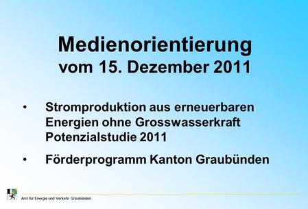 Amt für Energie und Verkehr Graubünden Medienorientierung vom 15. Dezember 2011 Stromproduktion aus erneuerbaren Energien ohne Grosswasserkraft Potenzialstudie.