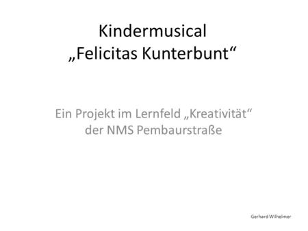 Kindermusical Felicitas Kunterbunt Ein Projekt im Lernfeld Kreativität der NMS Pembaurstraße Gerhard Wilhelmer.