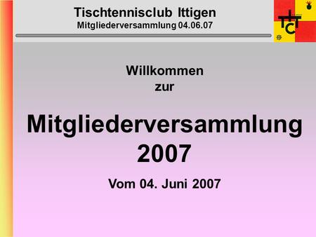 Tischtennisclub Ittigen Mitgliederversammlung 04.06.07 Willkommen zur Mitgliederversammlung 2007 Vom 04. Juni 2007.