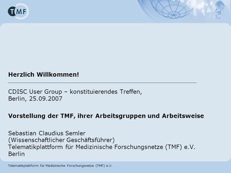 Herzlich Willkommen! CDISC User Group – konstituierendes Treffen, Berlin, 25.09.2007 Vorstellung der TMF, ihrer Arbeitsgruppen und Arbeitsweise Sebastian.