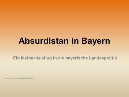 Absurdistan in Bayern Ein kleiner Ausflug in die bayerische Landespolitik Vortrag von Bernhard Häusler, 17.04.2013.