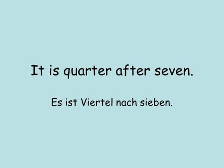 It is quarter after seven. Es ist Viertel nach sieben.