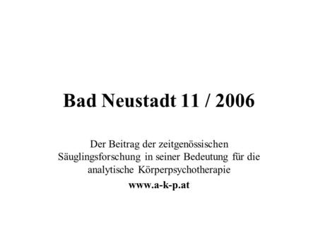 Bad Neustadt 11 / 2006 Der Beitrag der zeitgenössischen Säuglingsforschung in seiner Bedeutung für die analytische Körperpsychotherapie www.a-k-p.at.