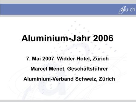 Aluminium-Jahr 2006 7. Mai 2007, Widder Hotel, Zürich Marcel Menet, Geschäftsführer Aluminium-Verband Schweiz, Zürich Sehr geehrte Damen und Herren In.