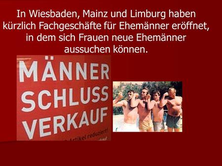 In Wiesbaden, Mainz und Limburg haben kürzlich Fachgeschäfte für Ehemänner eröffnet, in dem sich Frauen neue Ehemänner aussuchen können.