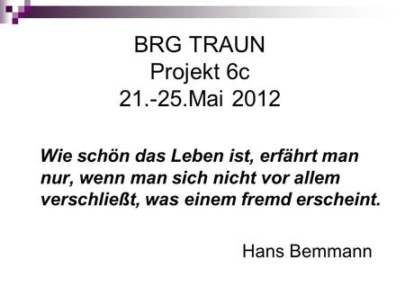 BRG TRAUN Projekt 6c 21.-25.Mai 2012 Wie schön das Leben ist, erfährt man nur, wenn man sich nicht vor allem verschließt, was einem fremd erscheint. Hans.