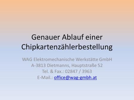 Genauer Ablauf einer Chipkartenzählerbestellung WAG Elektromechanische Werkstätte GmbH A-3813 Dietmanns, Hauptstraße 52 Tel. & Fax.: 02847 / 3963 E-Mail.: