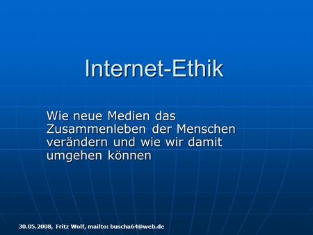 Internet-Ethik Wie neue Medien das Zusammenleben der Menschen verändern und wie wir damit umgehen können 30.05.2008, Fritz Wolf, mailto: buscha64@web.de.