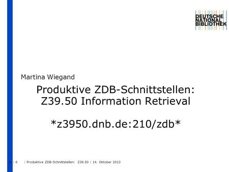 | 6 | Produktive ZDB-Schnittstellen: Z39.50 | 14. Oktober 2013 1 Produktive ZDB-Schnittstellen: Z39.50 Information Retrieval *z3950.dnb.de:210/zdb* Martina.