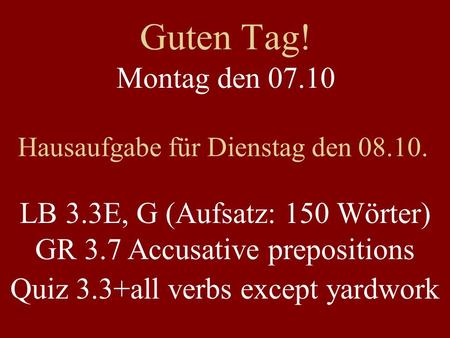 Guten Tag! Montag den 07.10 Hausaufgabe für Dienstag den 08.10. LB 3.3E, G (Aufsatz: 150 Wörter) GR 3.7 Accusative prepositions Quiz 3.3+all verbs except.