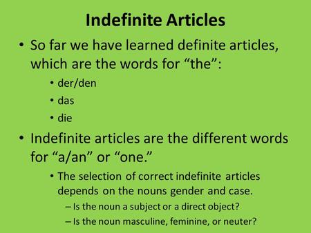 Indefinite Articles So far we have learned definite articles, which are the words for the: der/den das die Indefinite articles are the different words.