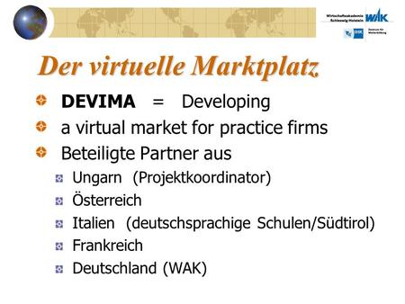 Der virtuelle Marktplatz DEVIMA = Developing a virtual market for practice firms Beteiligte Partner aus Ungarn (Projektkoordinator) Österreich Italien.