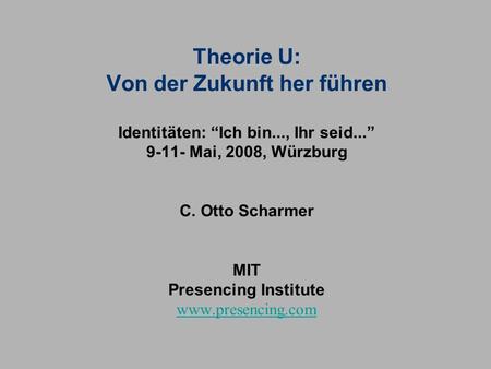 Theorie U: Von der Zukunft her führen Identitäten: “Ich bin..., Ihr seid...” 9-11- Mai, 2008, Würzburg C. Otto Scharmer MIT Presencing Institute.
