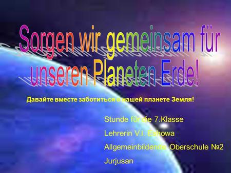 Давайте вместе заботиться о нашей планете Земля! Stunde für die 7.Klasse Lehrerin V.I. Eshowa Allgemeinbildende Oberschule 2 Jurjusan.