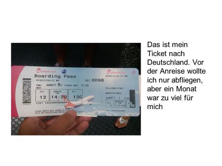 Das ist mein Ticket nach Deutschland. Vor der Anreise wollte ich nur abfliegen, aber ein Monat war zu viel für mich.