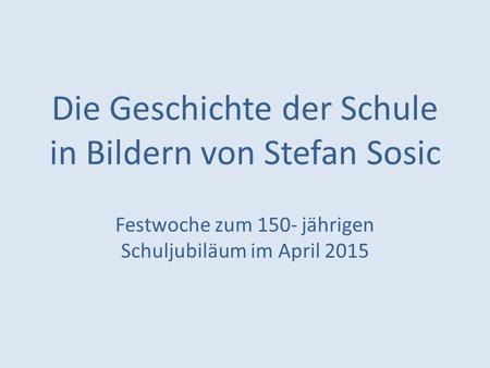 Die Geschichte der Schule in Bildern von Stefan Sosic Festwoche zum 150- jährigen Schuljubiläum im April 2015.
