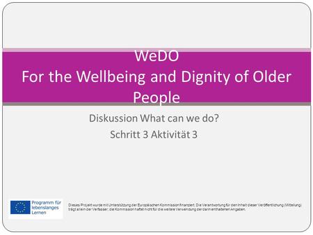 Diskussion What can we do? Schritt 3 Aktivität 3 WeDO For the Wellbeing and Dignity of Older People Dieses Projekt wurde mit Unterstützung der Europäischen.