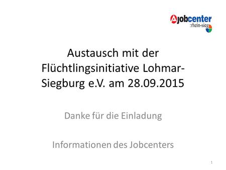 Austausch mit der Flüchtlingsinitiative Lohmar- Siegburg e.V. am 28.09.2015 Danke für die Einladung Informationen des Jobcenters 1.