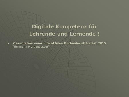 Digitale Kompetenz für Lehrende und Lernende !   Präsentation einer interaktiven Buchreihe ab Herbst 2015 (Hermann Morgenbesser)