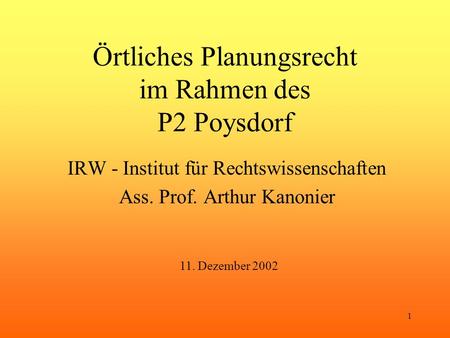 1 Örtliches Planungsrecht im Rahmen des P2 Poysdorf IRW - Institut für Rechtswissenschaften Ass. Prof. Arthur Kanonier 11. Dezember 2002.