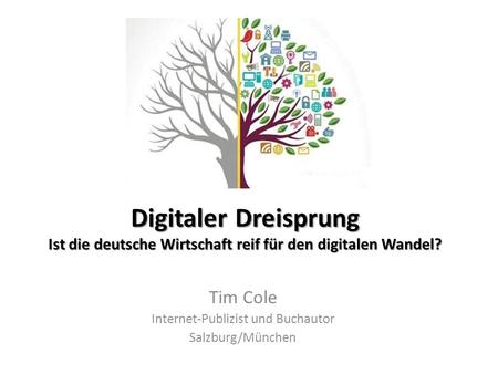 Digitaler Dreisprung Ist die deutsche Wirtschaft reif für den digitalen Wandel? Tim Cole Internet-Publizist und Buchautor Salzburg/München.