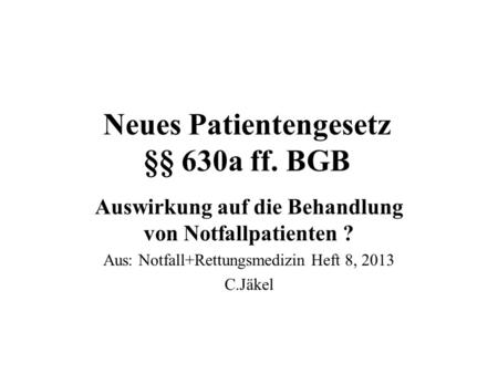 Neues Patientengesetz §§ 630a ff. BGB Auswirkung auf die Behandlung von Notfallpatienten ? Aus: Notfall+Rettungsmedizin Heft 8, 2013 C.Jäkel.