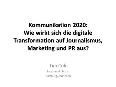 Kommunikation 2020: Wie wirkt sich die digitale Transformation auf Journalismus, Marketing und PR aus? Tim Cole Internet-Publizist Salzburg/München.