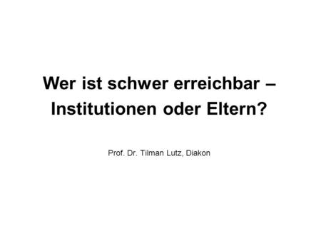 Wer ist schwer erreichbar – Institutionen oder Eltern? Prof. Dr. Tilman Lutz, Diakon.