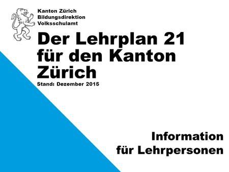 Kanton Zürich Bildungsdirektion Volksschulamt Stand: Dezember 2015 Der Lehrplan 21 für den Kanton Zürich Information für Lehrpersonen.