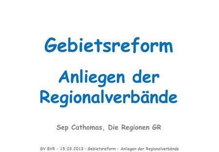 Gebietsreform Anliegen der Regionalverbände Sep Cathomas, Die Regionen GR GV BVR – 15.03.2013 – Gebietsreform – Anliegen der Regionalverbände.