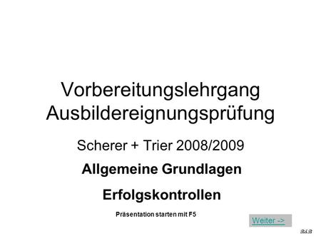 Vorbereitungslehrgang Ausbildereignungsprüfung Scherer + Trier 2008/2009 Allgemeine Grundlagen Erfolgskontrollen B&B Präsentation starten mit F5 Weiter.