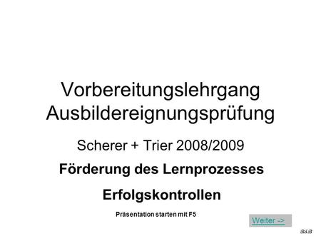 Vorbereitungslehrgang Ausbildereignungsprüfung Scherer + Trier 2008/2009 Förderung des Lernprozesses Erfolgskontrollen B&B Präsentation starten mit F5.