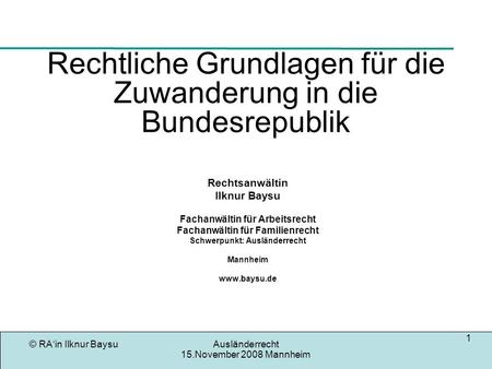 © RAin Ilknur BaysuAusländerrecht 15.November 2008 Mannheim 1 Rechtliche Grundlagen für die Zuwanderung in die Bundesrepublik Rechtsanwältin Ilknur Baysu.