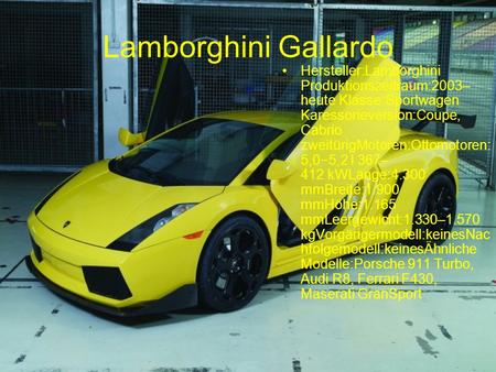 Lamborghini Gallardo Hersteller:Lamborghini Produktionszeitraum:2003– heute Klasse:Sportwagen Karessorieversion:Coupe, Cabrio zweitürigMotoren:Ottomotoren: