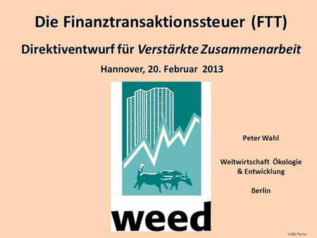 WEED PeWa Peter Wahl Weltwirtschaft Ökologie & Entwicklung Berlin Hannover, 20. Februar 2013 Die Finanztransaktionssteuer (FTT) Direktiventwurf für Verstärkte.