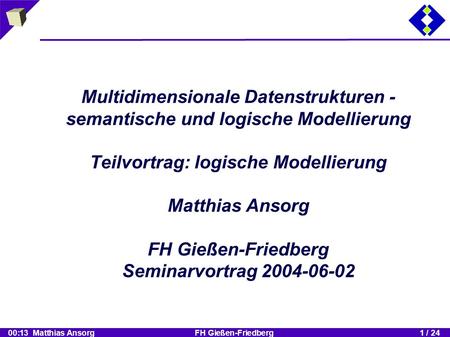 00:13 Matthias Ansorg FH Gießen-Friedberg1 / 24 Multidimensionale Datenstrukturen - semantische und logische Modellierung Teilvortrag: logische Modellierung.