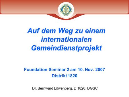 Foundation Seminar 2 am 10. Nov. 2007 Distrikt 1820 Auf dem Weg zu einem internationalen Gemeindienstprojekt Dr. Bernward Löwenberg, D 1820, DGSC.