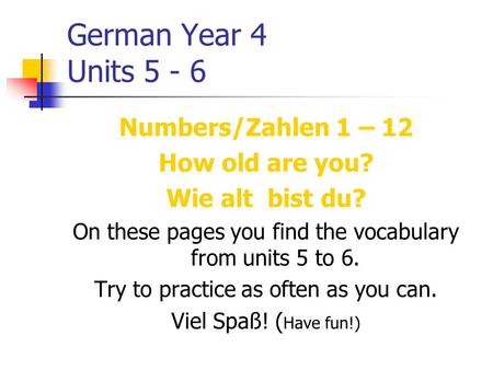 German Year 4 Units 5 - 6 Numbers/Zahlen 1 – 12 How old are you? Wie alt bist du? On these pages you find the vocabulary from units 5 to 6. Try to practice.